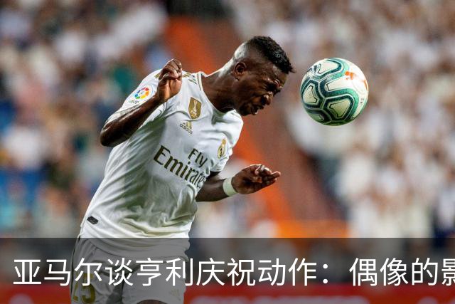 亚马尔谈亨利庆祝动作：偶像的影响，激励着我