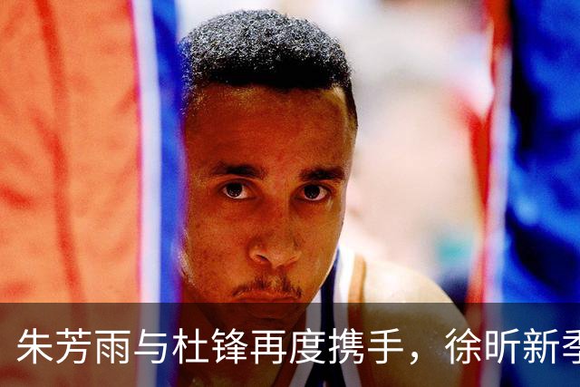 朱芳雨与杜锋再度携手，徐昕新季前景不明，大外援人选渐成谜