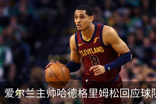 爱尔兰主帅哈德格里姆松回应球队疑云：风言风语大可不必